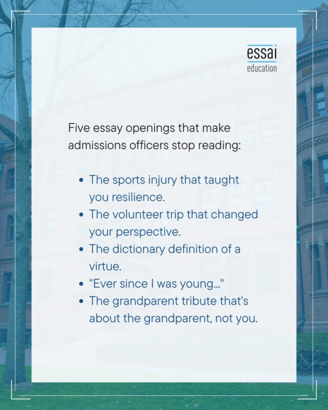 Admissions officers read over 40 essays a day, and none of these are bad experiences; they're overused frames.

The injury-taught-me-resilience arc, the "the children taught me more than I taught them" volunteer trip, "Webster's defines perseverance as...", the passion you've had "ever since you were young", and the moving tribute that reveals everything about your grandmother and nothing about you.

An admissions officer has read each of these hundreds of times this season alone. If your first line could open anyone else's essay, it isn't doing its job.

The topic can stay; the angle has to be yours. Finding that angle is most of what essay mentoring is. Link in bio.

#CommonAppEssay #CollegeEssay #EssayTips #CollegeAdmissions #IvyLeague #EssaiEducation